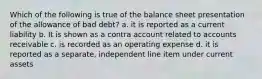 Which of the following is true of the balance sheet presentation of the allowance of bad debt? a. it is reported as a current liability b. It is shown as a contra account related to accounts receivable c. is recorded as an operating expense d. it is reported as a separate, independent line item under current assets