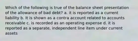 Which of the following is true of the balance sheet presentation of the allowance of bad debt? a. it is reported as a current liability b. It is shown as a contra account related to accounts receivable c. is recorded as an operating expense d. it is reported as a separate, independent line item under current assets