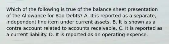 Which of the following is true of the balance sheet presentation of the Allowance for Bad​ Debts? A. It is reported as a​ separate, independent line item under current assets. B. It is shown as a contra account related to accounts receivable. C. It is reported as a current liability. D. It is reported as an operating expense.