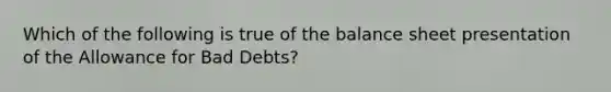 Which of the following is true of the balance sheet presentation of the Allowance for Bad Debts?