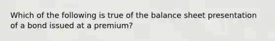 Which of the following is true of the balance sheet presentation of a bond issued at a premium?