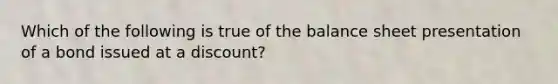 Which of the following is true of the balance sheet presentation of a bond issued at a discount?