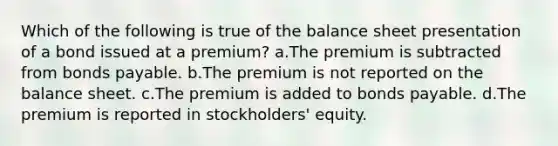 Which of the following is true of the balance sheet presentation of a bond issued at a premium? a.The premium is subtracted from <a href='https://www.questionai.com/knowledge/kvHJpN4vyZ-bonds-payable' class='anchor-knowledge'>bonds payable</a>. b.The premium is not reported on the balance sheet. c.The premium is added to bonds payable. d.The premium is reported in stockholders' equity.