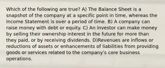 Which of the following are true? A) The Balance Sheet is a snapshot of the company at a specific point in time, whereas the Income Statement is over a period of time. B) A company can raise money with debt or equity. C) An investor can make money by selling their ownership interest in the future for more than they paid, or by receiving dividends. D)Revenues are inflows or reductions of assets or enhancements of liabilities from providing goods or services related to the company's core business operations.