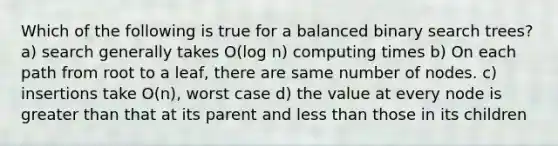 Which of the following is true for a balanced binary search trees? a) search generally takes O(log n) computing times b) On each path from root to a leaf, there are same number of nodes. c) insertions take O(n), worst case d) the value at every node is greater than that at its parent and less than those in its children