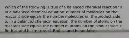 Which of the following is true of a balanced chemical reaction? a. In a balanced chemical equation, number of molecules on the reactant side equals the number molecules on the product side. b. In a balanced chemical equation, the number of atoms on the reactant side equals the number of atoms on the product side. c. Both a. and b. are true. d. Both a. and b. are false.