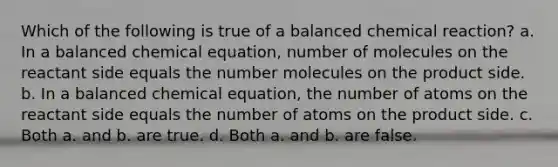 Which of the following is true of a balanced chemical reaction? a. In a balanced chemical equation, number of molecules on the reactant side equals the number molecules on the product side. b. In a balanced chemical equation, the number of atoms on the reactant side equals the number of atoms on the product side. c. Both a. and b. are true. d. Both a. and b. are false.