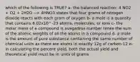 which of the following is TRUE? a- the balanced reaction: 4 NO2 + O2 + 2H2O --> 4HNO3 states that four grams of nitrogen dioxide reacts with each gram of oxygen b- a mole is a quantity that contains 6.02x10^-23 atoms, molecules, or ions c- the molar mass of a compound is avagadros number times the sum of the atomic weights of all the atoms in a compound d- a mole is the amount of pure substance containing the same number of chemical units as there are atoms in exactly 12g of carbon-12 e- in calculating the percent yield, both the actual yield and theoretical yield must be in units of grams