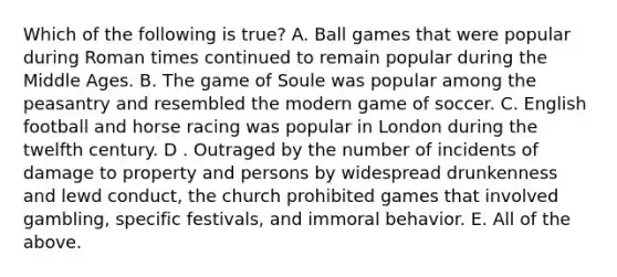 Which of the following is true? A. Ball games that were popular during Roman times continued to remain popular during the Middle Ages. B. The game of Soule was popular among the peasantry and resembled the modern game of soccer. C. English football and horse racing was popular in London during the twelfth century. D . Outraged by the number of incidents of damage to property and persons by widespread drunkenness and lewd conduct, the church prohibited games that involved gambling, specific festivals, and immoral behavior. E. All of the above.