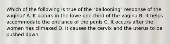 Which of the following is true of the "ballooning" response of the vagina? A. It occurs in the lowe one-third of the vagina B. It helps accommodate the entrance of the penis C. It occurs after the women has climaxed D. It causes the cervix and the uterus to be pushed down