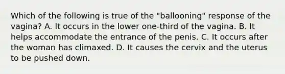 Which of the following is true of the "ballooning" response of the vagina? A. It occurs in the lower one-third of the vagina. B. It helps accommodate the entrance of the penis. C. It occurs after the woman has climaxed. D. It causes the cervix and the uterus to be pushed down.