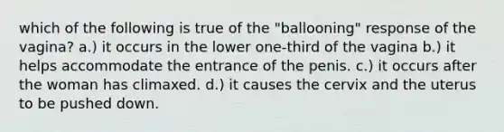 which of the following is true of the "ballooning" response of the vagina? a.) it occurs in the lower one-third of the vagina b.) it helps accommodate the entrance of the penis. c.) it occurs after the woman has climaxed. d.) it causes the cervix and the uterus to be pushed down.