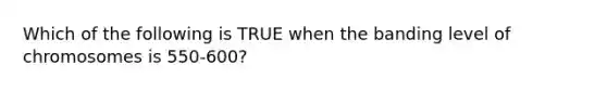 Which of the following is TRUE when the banding level of chromosomes is 550-600?
