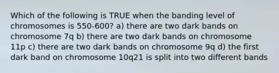 Which of the following is TRUE when the banding level of chromosomes is 550-600? a) there are two dark bands on chromosome 7q b) there are two dark bands on chromosome 11p c) there are two dark bands on chromosome 9q d) the first dark band on chromosome 10q21 is split into two different bands