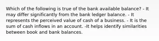 Which of the following is true of the bank available balance? - It may differ significantly from the bank ledger balance. - It represents the perceived value of cash of a business. - It is the sum of cash inflows in an account. -It helps identify similarities between book and bank balances.