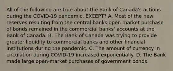 All of the following are true about the Bank of Canada's actions during the COVID-19 pandemic, EXCEPT? A. Most of the new reserves resulting from the central banks open market purchase of bonds remained in the commercial banks' accounts at the Bank of Canada. B. The Bank of Canada was trying to provide greater liquidity to commercial banks and other financial institutions during the pandemic. C. The amount of currency in circulation during COVID-19 increased exponentially. D. The Bank made large open-market purchases of government bonds.