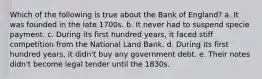 Which of the following is true about the Bank of England? a. It was founded in the late 1700s. b. It never had to suspend specie payment. c. During its first hundred years, it faced stiff competition from the National Land Bank. d. During its first hundred years, it didn't buy any government debt. e. Their notes didn't become legal tender until the 1830s.