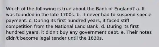 Which of the following is true about the Bank of England? a. It was founded in the late 1700s. b. It never had to suspend specie payment. c. During its first hundred years, it faced stiff competition from the National Land Bank. d. During its first hundred years, it didn't buy any government debt. e. Their notes didn't become legal tender until the 1830s.