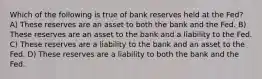 Which of the following is true of bank reserves held at the Fed? A) These reserves are an asset to both the bank and the Fed. B) These reserves are an asset to the bank and a liability to the Fed. C) These reserves are a liability to the bank and an asset to the Fed. D) These reserves are a liability to both the bank and the Fed.