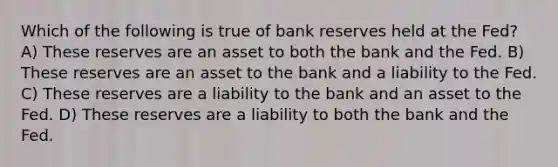 Which of the following is true of bank reserves held at the Fed? A) These reserves are an asset to both the bank and the Fed. B) These reserves are an asset to the bank and a liability to the Fed. C) These reserves are a liability to the bank and an asset to the Fed. D) These reserves are a liability to both the bank and the Fed.