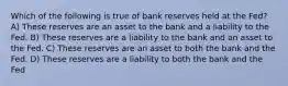 Which of the following is true of bank reserves held at the Fed? A) These reserves are an asset to the bank and a liability to the Fed. B) These reserves are a liability to the bank and an asset to the Fed. C) These reserves are an asset to both the bank and the Fed. D) These reserves are a liability to both the bank and the Fed