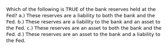 Which of the following is TRUE of the bank reserves held at the Fed? a.) These reserves are a liability to both the bank and the Fed. b.) These reserves are a liability to the bank and an asset to the Fed. c.) These reserves are an asset to both the bank and the Fed. d.) These reserves are an asset to the bank and a liability to the Fed.