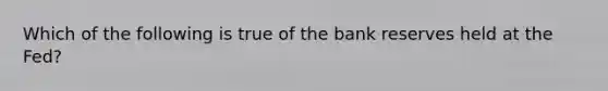 Which of the following is true of the bank reserves held at the Fed?