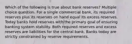 Which of the following is true about bank reserves? Multiple choice question. For a single commercial bank, its required reserves plus its reserves on hand equal its excess reserves. Today banks hold reserves with the primary goal of ensuring banking system stability. Both required reserves and excess reserves are liabilities for the central bank. Banks today are strictly constrained by reserve requirements.