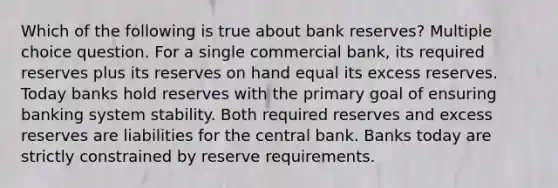 Which of the following is true about bank reserves? Multiple choice question. For a single commercial bank, its required reserves plus its reserves on hand equal its excess reserves. Today banks hold reserves with the primary goal of ensuring banking system stability. Both required reserves and excess reserves are liabilities for the central bank. Banks today are strictly constrained by reserve requirements.