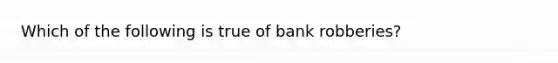 Which of the following is true of bank robberies?