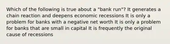 Which of the following is true about a "bank run"? It generates a chain reaction and deepens economic recessions It is only a problem for banks with a negative net worth It is only a problem for banks that are small in capital It is frequently the original cause of recessions