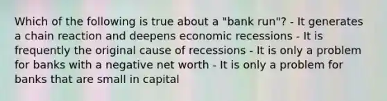 Which of the following is true about a "bank run"? - It generates a chain reaction and deepens economic recessions - It is frequently the original cause of recessions - It is only a problem for banks with a negative net worth - It is only a problem for banks that are small in capital