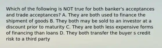 Which of the following is NOT true for both banker's acceptances and trade acceptances? A. They are both used to finance the shipment of goods B. They both may be sold to an investor at a discount prior to maturity C. They are both less expensive forms of financing than loans D. They both transfer the buyer s credit risk to a third party