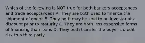 Which of the following is NOT true for both bankers acceptances and trade acceptances? A. They are both used to finance the shipment of goods B. They both may be sold to an investor at a discount prior to maturity C. They are both less expensive forms of financing than loans D. They both transfer the buyer s credit risk to a third party