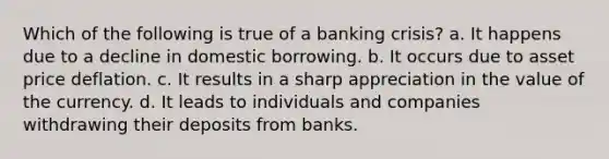 Which of the following is true of a banking crisis? a. It happens due to a decline in domestic borrowing. b. It occurs due to asset price deflation. c. It results in a sharp appreciation in the value of the currency. d. It leads to individuals and companies withdrawing their deposits from banks.