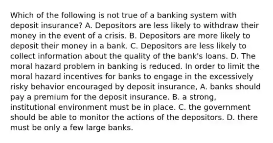 Which of the following is not true of a banking system with deposit​ insurance? A. Depositors are less likely to withdraw their money in the event of a crisis. B. Depositors are more likely to deposit their money in a bank. C. Depositors are less likely to collect information about the quality of the​ bank's loans. D. The moral hazard problem in banking is reduced. In order to limit the moral hazard incentives for banks to engage in the excessively risky behavior encouraged by deposit​ insurance, A. banks should pay a premium for the deposit insurance. B. a​ strong, institutional environment must be in place. C. the government should be able to monitor the actions of the depositors. D. there must be only a few large banks.