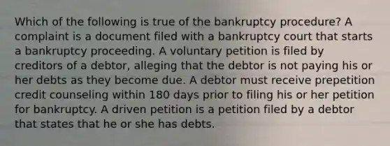 Which of the following is true of the bankruptcy procedure? A complaint is a document filed with a bankruptcy court that starts a bankruptcy proceeding. A voluntary petition is filed by creditors of a debtor, alleging that the debtor is not paying his or her debts as they become due. A debtor must receive prepetition credit counseling within 180 days prior to filing his or her petition for bankruptcy. A driven petition is a petition filed by a debtor that states that he or she has debts.