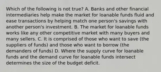 Which of the following is not true? A. Banks and other financial intermediaries help make the market for loanable funds fluid and ease transactions by helping match one person's savings with another person's investment. B. The market for loanable funds works like any other competitive market with many buyers and many sellers. C. It is comprised of those who want to save (the suppliers of funds) and those who want to borrow (the demanders of funds) D. Where the supply curve for loanable funds and the demand curve for loanable funds intersect determines the size of the budget deficit.