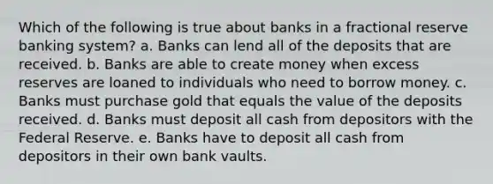 Which of the following is true about banks in a fractional reserve banking system? a. Banks can lend all of the deposits that are received. b. Banks are able to create money when excess reserves are loaned to individuals who need to borrow money. c. Banks must purchase gold that equals the value of the deposits received. d. Banks must deposit all cash from depositors with the Federal Reserve. e. Banks have to deposit all cash from depositors in their own bank vaults.