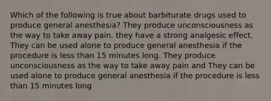 Which of the following is true about barbiturate drugs used to produce general anesthesia? They produce unconsciousness as the way to take away pain. they have a strong analgesic effect. They can be used alone to produce general anesthesia if the procedure is less than 15 minutes long. They produce unconsciousness as the way to take away pain and They can be used alone to produce general anesthesia if the procedure is less than 15 minutes long