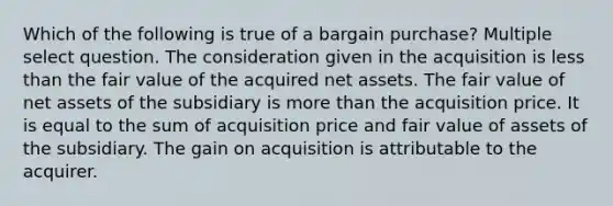 Which of the following is true of a bargain purchase? Multiple select question. The consideration given in the acquisition is less than the fair value of the acquired net assets. The fair value of net assets of the subsidiary is more than the acquisition price. It is equal to the sum of acquisition price and fair value of assets of the subsidiary. The gain on acquisition is attributable to the acquirer.