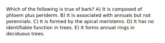 Which of the following is true of bark? A) It is composed of phloem plus periderm. B) It is associated with annuals but not perennials. C) It is formed by the apical meristems. D) It has no identifiable function in trees. E) It forms annual rings in deciduous trees.