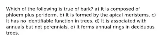 Which of the following is true of bark? a) It is composed of phloem plus periderm. b) It is formed by the apical meristems. c) It has no identifiable function in trees. d) It is associated with annuals but not perennials. e) It forms annual rings in deciduous trees.