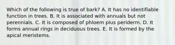 Which of the following is true of bark? A. It has no identifiable function in trees. B. It is associated with annuals but not perennials. C. It is composed of phloem plus periderm. D. It forms annual rings in deciduous trees. E. It is formed by the apical meristems.