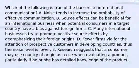 Which of the following is true of the barriers to international communication? A. Noise tends to increase the probability of effective communication. B. Source effects can be beneficial for an international business when potential consumers in a target country have a bias against foreign firms. C. Many international businesses try to promote positive source effects by deemphasizing their foreign origins. D. Fewer firms vie for the attention of prospective customers in developing countries, thus the noise level is lower. E. Research suggests that a consumer may use country of origin as a cue when evaluating a product, particularly if he or she has detailed knowledge of the product.