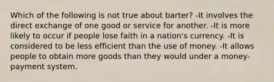 Which of the following is not true about barter? -It involves the direct exchange of one good or service for another. -It is more likely to occur if people lose faith in a nation's currency. -It is considered to be less efficient than the use of money. -It allows people to obtain more goods than they would under a money-payment system.