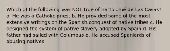 Which of the following was NOT true of Bartolomé de Las Casas? a. He was a Catholic priest b. He provided some of the most extensive writings on the Spanish conquest of native tribes c. He designed the system of native slavery adopted by Spain d. His father had sailed with Columbus e. He accused Spaniards of abusing natives