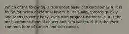 Which of the following is true about basal cell carcinoma? a. It is found far below epidermal layers. b. It usually spreads quickly and tends to come back, even with proper treatment. c. It is the most common form of cancer and skin cancer. d. It is the least common form of cancer and skin cancer.