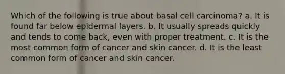 Which of the following is true about basal cell carcinoma? a. It is found far below epidermal layers. b. It usually spreads quickly and tends to come back, even with proper treatment. c. It is the most common form of cancer and skin cancer. d. It is the least common form of cancer and skin cancer.