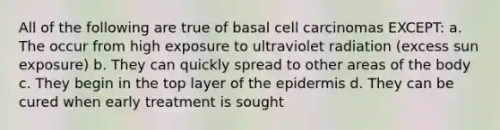 All of the following are true of basal cell carcinomas EXCEPT: a. The occur from high exposure to ultraviolet radiation (excess sun exposure) b. They can quickly spread to other areas of the body c. They begin in the top layer of the epidermis d. They can be cured when early treatment is sought